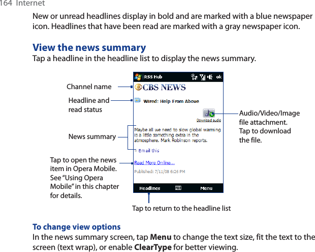 164  InternetNew or unread headlines display in bold and are marked with a blue newspaper icon. Headlines that have been read are marked with a gray newspaper icon.View the news summaryTap a headline in the headline list to display the news summary.Headline and read status Audio/Video/Image file attachment. Tap to download the file.News summary Tap to open the news item in Opera Mobile. See “Using Opera Mobile” in this chapter for details.Channel nameTap to return to the headline listTo change view optionsIn the news summary screen, tap Menu to change the text size, fit the text to the screen (text wrap), or enable ClearType for better viewing.