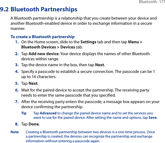 Bluetooth  1719.2 Bluetooth PartnershipsA Bluetooth partnership is a relationship that you create between your device and another Bluetooth-enabled device in order to exchange information in a secure manner.To create a Bluetooth partnership1. On the Home screen, slide to the Settings tab and then tap Menu &gt; Bluetooth Devices &gt; Devices tab.2. Tap Add new device. Your device displays the names of other Bluetooth devices within range.3. Tap the device name in the box, then tap Next.4. Specify a passcode to establish a secure connection. The passcode can be 1 up to 16 characters.5. Tap Next.6. Wait for the paired device to accept the partnership. The receiving party needs to enter the same passcode that you specified.7. After the receiving party enters the passcode, a message box appears on your device confirming the partnership.Tip Tap Advanced to change the paired device name and to set the services you want to use for the paired device. After setting the name and options, tap Save.8. Tap Done.Note Creating a Bluetooth partnership between two devices is a one-time process. Once a partnership is created, the devices can recognize the partnership and exchange information without entering a passcode again.