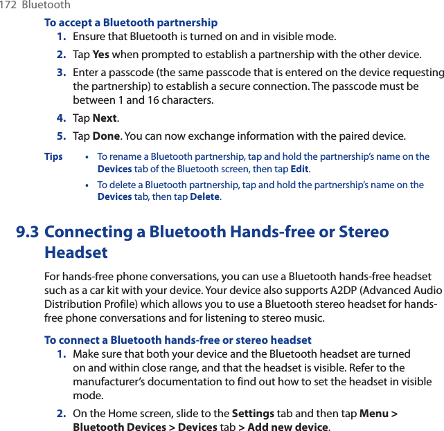 172  BluetoothTo accept a Bluetooth partnership1. Ensure that Bluetooth is turned on and in visible mode.2. Tap Ye s when prompted to establish a partnership with the other device.3. Enter a passcode (the same passcode that is entered on the device requesting the partnership) to establish a secure connection. The passcode must be between 1 and 16 characters.4. Tap Next.5. Tap Done. You can now exchange information with the paired device.Tips • To rename a Bluetooth partnership, tap and hold the partnership’s name on the Devices tab of the Bluetooth screen, then tap Edit.•To delete a Bluetooth partnership, tap and hold the partnership’s name on the Devices tab, then tap Delete.9.3 Connecting a Bluetooth Hands-free or StereoHeadsetFor hands-free phone conversations, you can use a Bluetooth hands-free headset such as a car kit with your device. Your device also supports A2DP (Advanced Audio Distribution Profile) which allows you to use a Bluetooth stereo headset for hands-free phone conversations and for listening to stereo music.To connect a Bluetooth hands-free or stereo headset1. Make sure that both your device and the Bluetooth headset are turned on and within close range, and that the headset is visible. Refer to the manufacturer’s documentation to find out how to set the headset in visible mode.2. On the Home screen, slide to the Settings tab and then tap Menu &gt; Bluetooth Devices &gt; Devices tab &gt; Add new device.