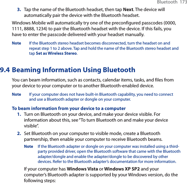 Bluetooth  1733. Tap the name of the Bluetooth headset, then tap Next. The device will automatically pair the device with the Bluetooth headset.Windows Mobile will automatically try one of the preconfigured passcodes (0000, 1111, 8888, 1234) to pair the Bluetooth headset with the device. If this fails, you have to enter the passcode delivered with your headset manually.Note If the Bluetooth stereo headset becomes disconnected, turn the headset on and repeat step 1 to 2 above. Tap and hold the name of the Bluetooth stereo headset and tap Set as Wireless Stereo.9.4 Beaming Information Using BluetoothYou can beam information, such as contacts, calendar items, tasks, and files from your device to your computer or to another Bluetooth-enabled device.Note If your computer does not have built-in Bluetooth capability, you need to connect and use a Bluetooth adapter or dongle on your computer.To beam information from your device to a computer1. Turn on Bluetooth on your device, and make your device visible. For information about this, see “To turn Bluetooth on and make your device visible”.2. Set Bluetooth on your computer to visible mode, create a Bluetooth partnership, then enable your computer to receive Bluetooth beams.Note If the Bluetooth adapter or dongle on your computer was installed using a third-party provided driver, open the Bluetooth software that came with the Bluetooth adapter/dongle and enable the adapter/dongle to be discovered by other devices. Refer to the Bluetooth adapter’s documentation for more information.If your computer has Windows Vista or Windows XP SP2 and your computer’s Bluetooth adapter is supported by your Windows version, do the following steps: