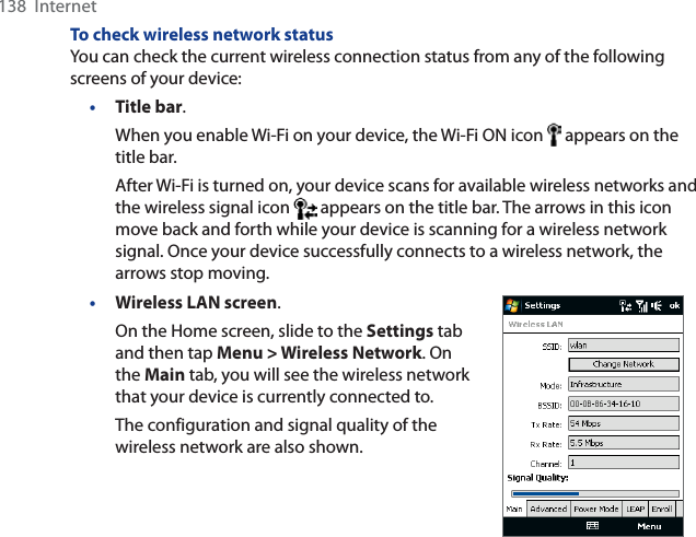 138  InternetTo check wireless network statusYou can check the current wireless connection status from any of the following screens of your device:•Title bar.When you enable Wi-Fi on your device, the Wi-Fi ON icon   appears on the title bar.After Wi-Fi is turned on, your device scans for available wireless networks and the wireless signal icon   appears on the title bar. The arrows in this icon move back and forth while your device is scanning for a wireless network signal. Once your device successfully connects to a wireless network, the arrows stop moving.•Wireless LAN screen.On the Home screen, slide to the Settings tab and then tap Menu &gt; Wireless Network. On the Main tab, you will see the wireless network that your device is currently connected to.The configuration and signal quality of the wireless network are also shown.