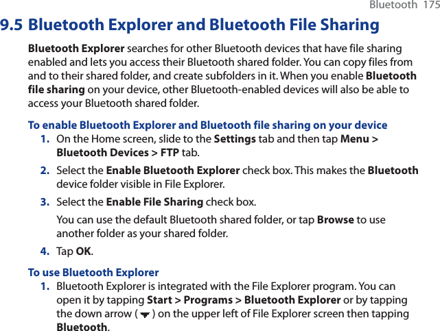 Bluetooth  1759.5 Bluetooth Explorer and Bluetooth File SharingBluetooth Explorer searches for other Bluetooth devices that have file sharing enabled and lets you access their Bluetooth shared folder. You can copy files from and to their shared folder, and create subfolders in it. When you enable Bluetoothfile sharing on your device, other Bluetooth-enabled devices will also be able to access your Bluetooth shared folder.To enable Bluetooth Explorer and Bluetooth file sharing on your device1. On the Home screen, slide to the Settings tab and then tap Menu &gt; Bluetooth Devices &gt; FTP tab.2. Select the Enable Bluetooth Explorer check box. This makes the Bluetoothdevice folder visible in File Explorer.3. Select the Enable File Sharing check box.You can use the default Bluetooth shared folder, or tap Browse to use another folder as your shared folder.4. Tap OK.To use Bluetooth Explorer1. Bluetooth Explorer is integrated with the File Explorer program. You can open it by tapping Start &gt; Programs &gt; Bluetooth Explorer or by tapping the down arrow (   ) on the upper left of File Explorer screen then tapping Bluetooth.
