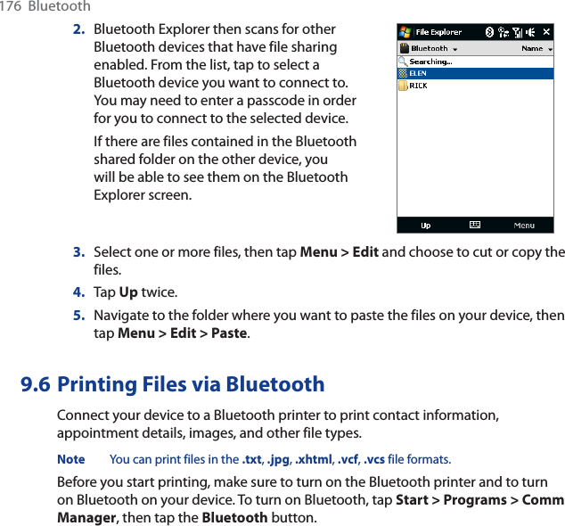 176  Bluetooth2. Bluetooth Explorer then scans for other Bluetooth devices that have file sharing enabled. From the list, tap to select a Bluetooth device you want to connect to. You may need to enter a passcode in order for you to connect to the selected device.If there are files contained in the Bluetooth shared folder on the other device, you will be able to see them on the Bluetooth Explorer screen.3. Select one or more files, then tap Menu &gt; Edit and choose to cut or copy the files.4. Tap Up twice.5. Navigate to the folder where you want to paste the files on your device, then tap Menu &gt; Edit &gt; Paste.9.6 Printing Files via BluetoothConnect your device to a Bluetooth printer to print contact information, appointment details, images, and other file types.Note You can print files in the .txt, .jpg,.xhtml,.vcf,.vcs file formats.Before you start printing, make sure to turn on the Bluetooth printer and to turn on Bluetooth on your device. To turn on Bluetooth, tap Start &gt; Programs &gt; Comm Manager, then tap the Bluetooth button.