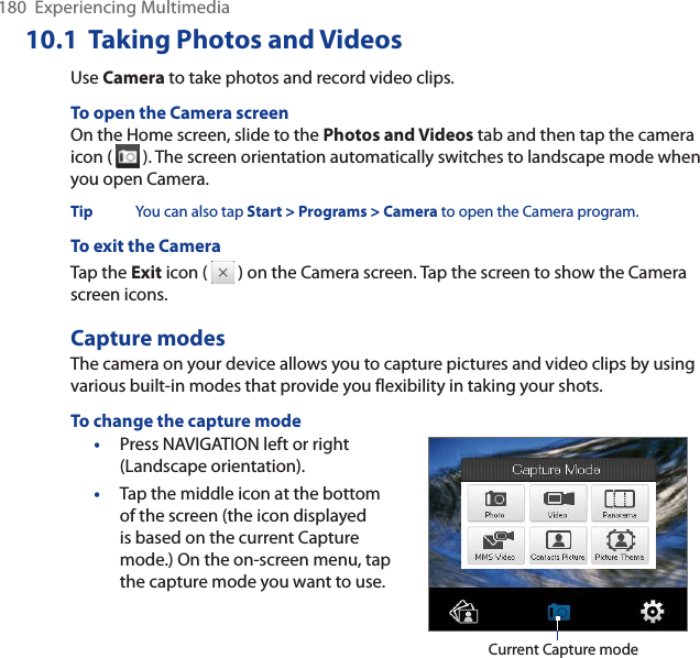 180  Experiencing Multimedia10.1  Taking Photos and VideosUse Camera to take photos and record video clips. To open the Camera screenOn the Home screen, slide to the Photos and Videos tab and then tap the camera icon (   ). The screen orientation automatically switches to landscape mode when you open Camera.Tip You can also tap Start &gt; Programs &gt; Camera to open the Camera program.To exit the CameraTap the Exit icon (   ) on the Camera screen. Tap the screen to show the Camera screen icons. Capture modesThe camera on your device allows you to capture pictures and video clips by using various built-in modes that provide you flexibility in taking your shots. To change the capture mode•Press NAVIGATION left or right (Landscape orientation). •Tap the middle icon at the bottom of the screen (the icon displayed is based on the current Capture mode.) On the on-screen menu, tap the capture mode you want to use. Current Capture mode