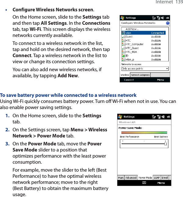 Internet  139•Configure Wireless Networks screen.On the Home screen, slide to the Settings tab and then tap All Settings. In the Connectionstab, tap Wi-Fi. This screen displays the wireless networks currently available.To connect to a wireless network in the list, tap and hold on the desired network, then tap Connect. Tap a wireless network in the list to view or change its connection settings.You can also add new wireless networks, if available, by tapping Add New.To save battery power while connected to a wireless networkUsing Wi-Fi quickly consumes battery power. Turn off Wi-Fi when not in use. You can also enable power saving settings.1. On the Home screen, slide to the Settingstab.2. On the Settings screen, tap Menu &gt; Wireless Network &gt; Power Mode tab.3. On the Power Mode tab, move the Power Save Mode slider to a position that optimizes performance with the least power consumption.For example, move the slider to the left (Best Performance) to have the optimal wireless network performance; move to the right (Best Battery) to obtain the maximum battery usage.