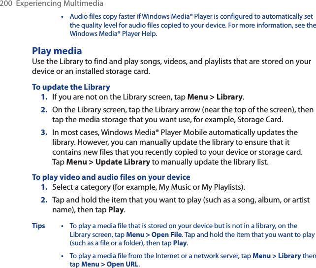200  Experiencing Multimedia•Audio files copy faster if Windows Media® Player is configured to automatically set the quality level for audio files copied to your device. For more information, see the Windows Media® Player Help.Play mediaUse the Library to find and play songs, videos, and playlists that are stored on your device or an installed storage card.To update the Library1. If you are not on the Library screen, tap Menu &gt; Library.2. On the Library screen, tap the Library arrow (near the top of the screen), then tap the media storage that you want use, for example, Storage Card.3. In most cases, Windows Media® Player Mobile automatically updates the library. However, you can manually update the library to ensure that it contains new files that you recently copied to your device or storage card. Tap Menu &gt; Update Library to manually update the library list.To play video and audio files on your device1. Select a category (for example, My Music or My Playlists).2. Tap and hold the item that you want to play (such as a song, album, or artist name), then tap Play.Tips • To play a media file that is stored on your device but is not in a library, on the Library screen, tap Menu &gt; Open File. Tap and hold the item that you want to play (such as a file or a folder), then tap Play.•To play a media file from the Internet or a network server, tap Menu &gt; Library then tap Menu &gt; Open URL.