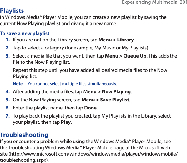 Experiencing Multimedia  201PlaylistsIn Windows Media® Player Mobile, you can create a new playlist by saving the current Now Playing playlist and giving it a new name.To save a new playlist1. If you are not on the Library screen, tap Menu &gt; Library.2. Tap to select a category (for example, My Music or My Playlists).3. Select a media file that you want, then tap Menu &gt; Queue Up. This adds the file to the Now Playing list.Repeat this step until you have added all desired media files to the Now Playing list.Note You cannot select multiple files simultaneously.4. After adding the media files, tap Menu &gt; Now Playing.5. On the Now Playing screen, tap Menu &gt; Save Playlist.6. Enter the playlist name, then tap Done.7. To play back the playlist you created, tap My Playlists in the Library, select your playlist, then tap Play.TroubleshootingIf you encounter a problem while using the Windows Media® Player Mobile, see the Troubleshooting Windows Media® Player Mobile page at the Microsoft web site (http://www.microsoft.com/windows/windowsmedia/player/windowsmobile/troubleshooting.aspx).