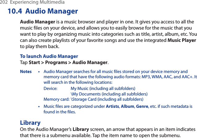 202  Experiencing Multimedia10.4 Audio ManagerAudio Manager is a music browser and player in one. It gives you access to all the music files on your device, and allows you to easily browse for the music that you want to play by organizing music into categories such as title, artist, album, etc. You can also create playlists of your favorite songs and use the integrated Music Playerto play them back.To launch Audio ManagerTap Start &gt; Programs &gt; Audio Manager.Notes • Audio Manager searches for all music files stored on your device memory and memory card that have the following audio formats: MP3, WMA, AAC, and AAC+. It will search in the following locations:    Device: My Music (including all subfolders)        \My Documents (including all subfolders)    Memory card: \Storage Card (including all subfolders)•Music files are categorized under Artists,Album,Genre, etc. if such metadata is found in the files.LibraryOn the Audio Manager’s Library screen, an arrow that appears in an item indicates that there is a submenu available. Tap the item name to open the submenu.