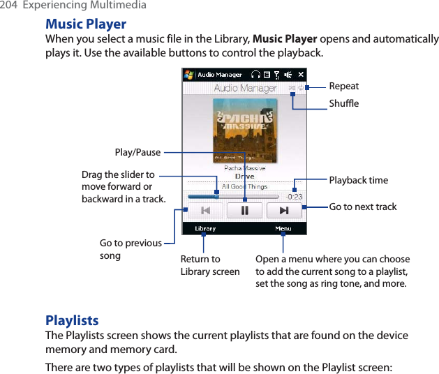 204  Experiencing MultimediaMusic PlayerWhen you select a music file in the Library, Music Player opens and automatically plays it. Use the available buttons to control the playback.RepeatShufflePlayback timePlay/PauseGo to previous song Return to Library screenGo to next trackOpen a menu where you can choose to add the current song to a playlist, set the song as ring tone, and more.Drag the slider to move forward or backward in a track.PlaylistsThe Playlists screen shows the current playlists that are found on the device memory and memory card.There are two types of playlists that will be shown on the Playlist screen: