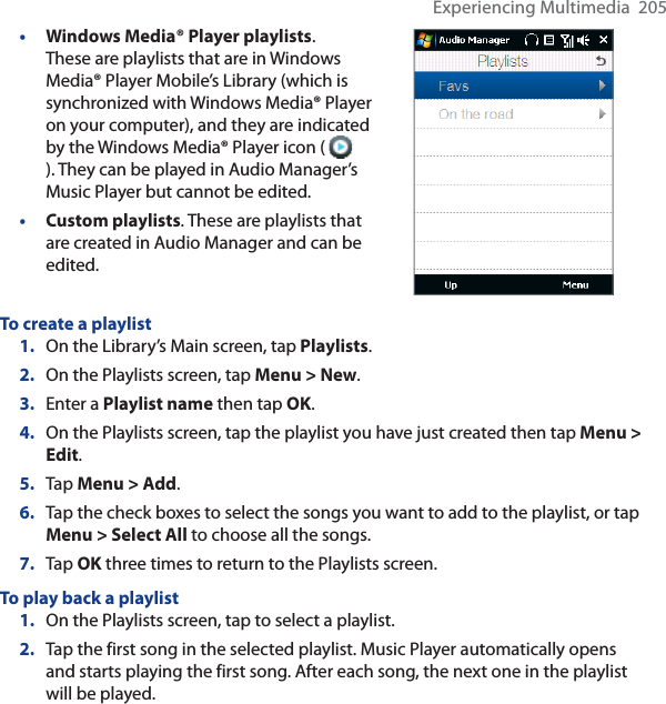 Experiencing Multimedia  205•Windows Media® Player playlists.These are playlists that are in Windows Media® Player Mobile’s Library (which is synchronized with Windows Media® Player on your computer), and they are indicated by the Windows Media® Player icon ( ). They can be played in Audio Manager’s Music Player but cannot be edited.•Custom playlists. These are playlists that are created in Audio Manager and can be edited.To create a playlist1. On the Library’s Main screen, tap Playlists.2. On the Playlists screen, tap Menu &gt; New.3. Enter a Playlist name then tap OK.4. On the Playlists screen, tap the playlist you have just created then tap Menu &gt; Edit.5. Tap Menu &gt; Add.6. Tap the check boxes to select the songs you want to add to the playlist, or tap Menu &gt; Select All to choose all the songs.7. Tap OK three times to return to the Playlists screen.To play back a playlist1. On the Playlists screen, tap to select a playlist.2. Tap the first song in the selected playlist. Music Player automatically opens and starts playing the first song. After each song, the next one in the playlist will be played.