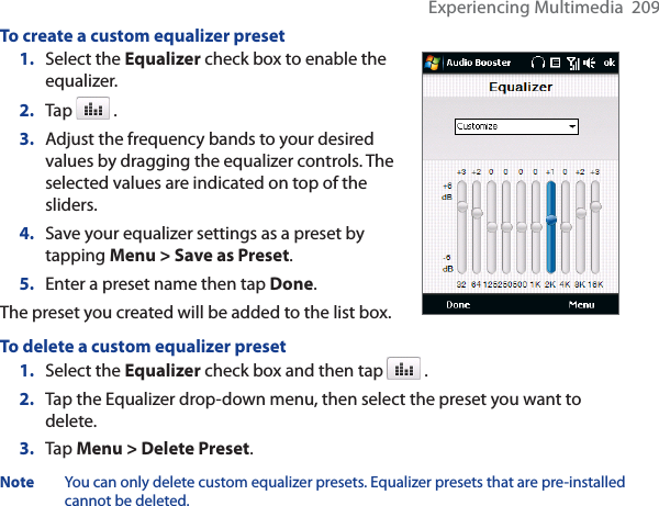 Experiencing Multimedia  209To create a custom equalizer preset1. Select the Equalizer check box to enable the equalizer.2. Tap   .3. Adjust the frequency bands to your desired values by dragging the equalizer controls. The selected values are indicated on top of the sliders.4. Save your equalizer settings as a preset by tapping Menu &gt; Save as Preset.5. Enter a preset name then tap Done.The preset you created will be added to the list box.To delete a custom equalizer preset1. Select the Equalizer check box and then tap   .2. Tap the Equalizer drop-down menu, then select the preset you want to delete.3. Tap Menu &gt; Delete Preset.Note You can only delete custom equalizer presets. Equalizer presets that are pre-installed cannot be deleted.