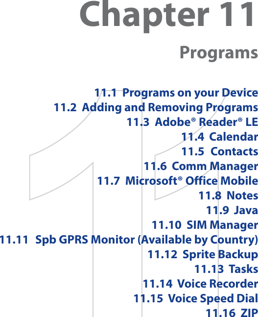 Chapter 11Programs11.1  Programs on your Device11.2  Adding and Removing Programs11.3  Adobe® Reader® LE11.4  Calendar11.5 Contacts11.6  Comm Manager11.7  Microsoft® Office Mobile11.8  Notes11.9  Java11.10  SIM Manager11.11 Spb GPRS Monitor (Available by Country)11.12  Sprite Backup11.13  Tasks11.14  Voice Recorder11.15 Voice Speed Dial11.16  ZIP