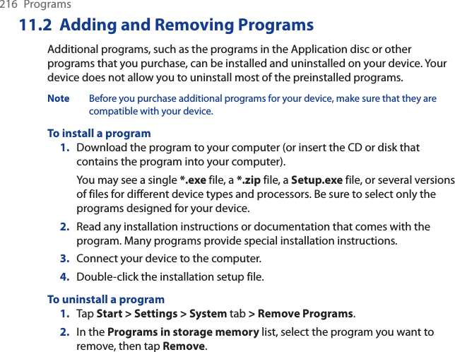 216 Programs11.2  Adding and Removing ProgramsAdditional programs, such as the programs in the Application disc or other programs that you purchase, can be installed and uninstalled on your device. Your device does not allow you to uninstall most of the preinstalled programs.Note Before you purchase additional programs for your device, make sure that they are compatible with your device.To install a program1. Download the program to your computer (or insert the CD or disk that contains the program into your computer). You may see a single *.exe file, a *.zip file, a Setup.exe file, or several versions of files for different device types and processors. Be sure to select only the programs designed for your device.2. Read any installation instructions or documentation that comes with the program. Many programs provide special installation instructions.3. Connect your device to the computer.4. Double-click the installation setup file.To uninstall a program1. Tap Start &gt; Settings &gt; System tab &gt; Remove Programs.2. In the Programs in storage memory list, select the program you want to remove, then tap Remove.