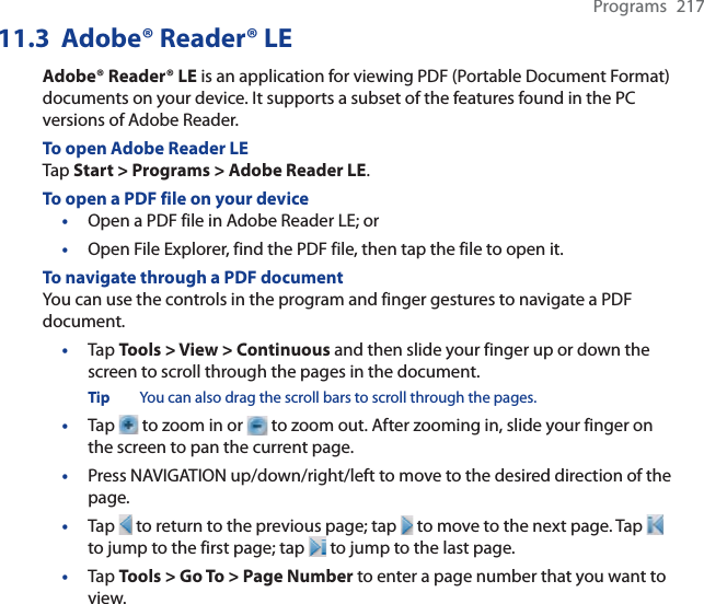 Programs 21711.3 Adobe® Reader® LEAdobe® Reader® LE is an application for viewing PDF (Portable Document Format) documents on your device. It supports a subset of the features found in the PC versions of Adobe Reader.To open Adobe Reader LETap Start &gt; Programs &gt; Adobe Reader LE.To open a PDF file on your device•Open a PDF file in Adobe Reader LE; or•Open File Explorer, find the PDF file, then tap the file to open it.To navigate through a PDF documentYou can use the controls in the program and finger gestures to navigate a PDF document.•Tap Tools &gt; View &gt; Continuous and then slide your finger up or down the screen to scroll through the pages in the document.Tip You can also drag the scroll bars to scroll through the pages.•Tap   to zoom in or   to zoom out. After zooming in, slide your finger on the screen to pan the current page.•Press NAVIGATION up/down/right/left to move to the desired direction of the page.•Tap   to return to the previous page; tap   to move to the next page. Tap to jump to the first page; tap   to jump to the last page.•Tap Tools &gt; Go To &gt; Page Number to enter a page number that you want to view.