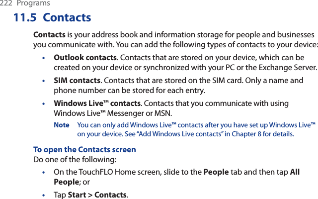 222 Programs11.5 ContactsContacts is your address book and information storage for people and businesses you communicate with. You can add the following types of contacts to your device:•Outlook contacts. Contacts that are stored on your device, which can be created on your device or synchronized with your PC or the Exchange Server.•SIM contacts. Contacts that are stored on the SIM card. Only a name and phone number can be stored for each entry.•Windows Live™ contacts. Contacts that you communicate with using Windows Live™ Messenger or MSN.Note You can only add Windows Live™ contacts after you have set up Windows Live™ on your device. See “Add Windows Live contacts” in Chapter 8 for details.To open the Contacts screenDo one of the following:On the TouchFLO Home screen, slide to the People tab and then tap All People; orTap Start &gt; Contacts.••