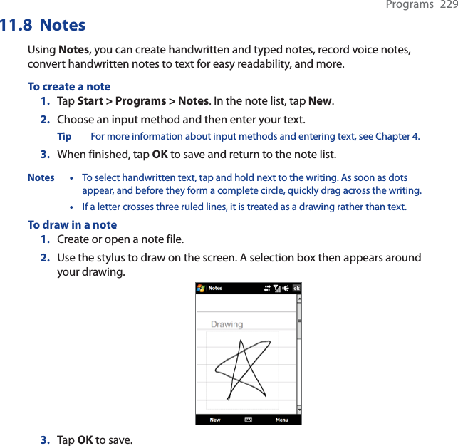 Programs 22911.8  NotesUsing Notes, you can create handwritten and typed notes, record voice notes, convert handwritten notes to text for easy readability, and more.To create a note1. Tap Start &gt; Programs &gt; Notes. In the note list, tap New.2. Choose an input method and then enter your text.Tip For more information about input methods and entering text, see Chapter 4.3. When finished, tap OK to save and return to the note list.Notes • To select handwritten text, tap and hold next to the writing. As soon as dots appear, and before they form a complete circle, quickly drag across the writing.•If a letter crosses three ruled lines, it is treated as a drawing rather than text.To draw in a note1. Create or open a note file.2. Use the stylus to draw on the screen. A selection box then appears around your drawing.3. Tap OK to save.