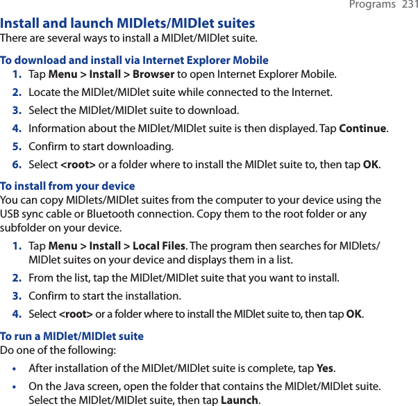 Programs 231Install and launch MIDlets/MIDlet suitesThere are several ways to install a MIDlet/MIDlet suite.To download and install via Internet Explorer Mobile1. Tap Menu &gt; Install &gt; Browser to open Internet Explorer Mobile.2. Locate the MIDlet/MIDlet suite while connected to the Internet.3. Select the MIDlet/MIDlet suite to download.4. Information about the MIDlet/MIDlet suite is then displayed. Tap Continue.5. Confirm to start downloading.6. Select &lt;root&gt; or a folder where to install the MIDlet suite to, then tap OK.To install from your deviceYou can copy MIDlets/MIDlet suites from the computer to your device using the USB sync cable or Bluetooth connection. Copy them to the root folder or any subfolder on your device.1. Tap Menu &gt; Install &gt; Local Files. The program then searches for MIDlets/MIDlet suites on your device and displays them in a list.2. From the list, tap the MIDlet/MIDlet suite that you want to install.3. Confirm to start the installation.4. Select &lt;root&gt; or a folder where to install the MIDlet suite to, then tap OK.To run a MIDlet/MIDlet suiteDo one of the following:•After installation of the MIDlet/MIDlet suite is complete, tap Ye s.•On the Java screen, open the folder that contains the MIDlet/MIDlet suite. Select the MIDlet/MIDlet suite, then tap Launch.