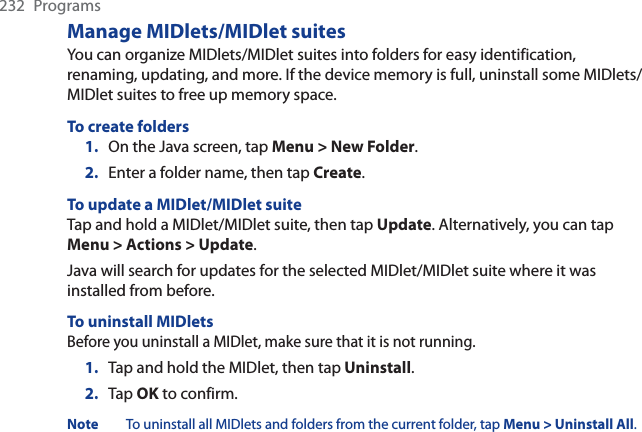 232 ProgramsManage MIDlets/MIDlet suitesYou can organize MIDlets/MIDlet suites into folders for easy identification, renaming, updating, and more. If the device memory is full, uninstall some MIDlets/MIDlet suites to free up memory space.To create folders1. On the Java screen, tap Menu &gt; New Folder.2. Enter a folder name, then tap Create.To update a MIDlet/MIDlet suiteTap and hold a MIDlet/MIDlet suite, then tap Update. Alternatively, you can tap Menu &gt; Actions &gt; Update.Java will search for updates for the selected MIDlet/MIDlet suite where it was installed from before.To uninstall MIDletsBefore you uninstall a MIDlet, make sure that it is not running.1. Tap and hold the MIDlet, then tap Uninstall.2. Tap OK to confirm. Note To uninstall all MIDlets and folders from the current folder, tap Menu &gt; Uninstall All.