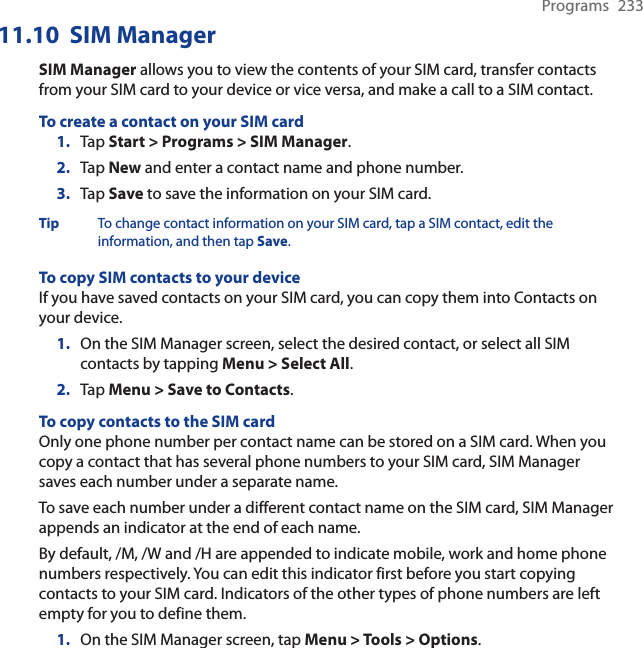 Programs 23311.10 SIM ManagerSIM Manager allows you to view the contents of your SIM card, transfer contacts from your SIM card to your device or vice versa, and make a call to a SIM contact.To create a contact on your SIM card1. Tap Start &gt; Programs &gt; SIM Manager.2. Tap New and enter a contact name and phone number.3. Tap Save to save the information on your SIM card.Tip To change contact information on your SIM card, tap a SIM contact, edit the information, and then tap Save.To copy SIM contacts to your deviceIf you have saved contacts on your SIM card, you can copy them into Contacts on your device.1. On the SIM Manager screen, select the desired contact, or select all SIM contacts by tapping Menu &gt; Select All.2. Tap Menu &gt; Save to Contacts.To copy contacts to the SIM cardOnly one phone number per contact name can be stored on a SIM card. When you copy a contact that has several phone numbers to your SIM card, SIM Manager saves each number under a separate name.To save each number under a different contact name on the SIM card, SIM Manager appends an indicator at the end of each name.By default, /M, /W and /H are appended to indicate mobile, work and home phone numbers respectively. You can edit this indicator first before you start copying contacts to your SIM card. Indicators of the other types of phone numbers are left empty for you to define them.1. On the SIM Manager screen, tap Menu &gt; Tools &gt; Options.