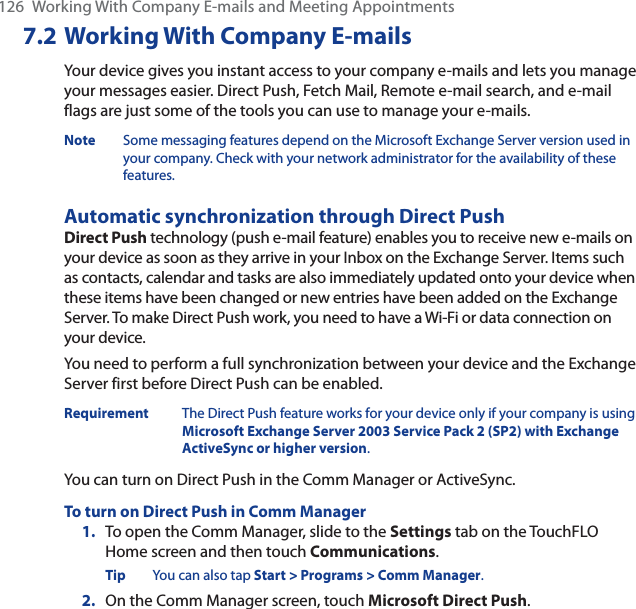 126  Working With Company E-mails and Meeting Appointments7.2 Working With Company E-mailsYour device gives you instant access to your company e-mails and lets you manage your messages easier. Direct Push, Fetch Mail, Remote e-mail search, and e-mail flags are just some of the tools you can use to manage your e-mails.Note Some messaging features depend on the Microsoft Exchange Server version used in your company. Check with your network administrator for the availability of these features.Automatic synchronization through Direct PushDirect Push technology (push e-mail feature) enables you to receive new e-mails on your device as soon as they arrive in your Inbox on the Exchange Server. Items such as contacts, calendar and tasks are also immediately updated onto your device when these items have been changed or new entries have been added on the Exchange Server. To make Direct Push work, you need to have a Wi-Fi or data connection on your device.You need to perform a full synchronization between your device and the Exchange Server first before Direct Push can be enabled.Requirement The Direct Push feature works for your device only if your company is using Microsoft Exchange Server 2003 Service Pack 2 (SP2) with Exchange ActiveSync or higher version.You can turn on Direct Push in the Comm Manager or ActiveSync.To turn on Direct Push in Comm Manager1. To open the Comm Manager, slide to the Settings tab on the TouchFLO Home screen and then touch Communications.Tip You can also tap Start &gt; Programs &gt; Comm Manager.2. On the Comm Manager screen, touch Microsoft Direct Push.