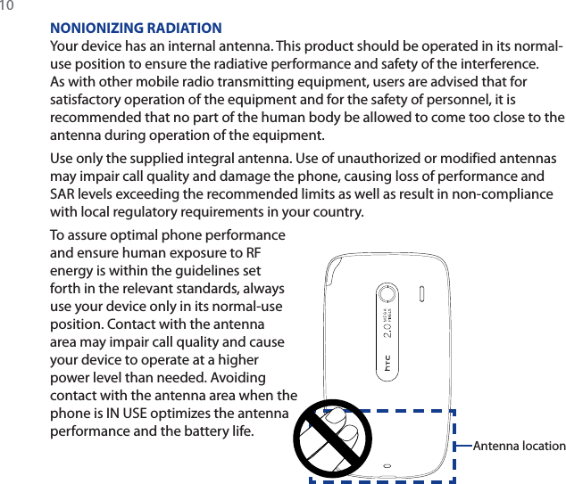 10NONIONIZING RADIATIONYour device has an internal antenna. This product should be operated in its normal-use position to ensure the radiative performance and safety of the interference. As with other mobile radio transmitting equipment, users are advised that for satisfactory operation of the equipment and for the safety of personnel, it is recommended that no part of the human body be allowed to come too close to the antenna during operation of the equipment.Use only the supplied integral antenna. Use of unauthorized or modified antennas may impair call quality and damage the phone, causing loss of performance and SAR levels exceeding the recommended limits as well as result in non-compliance with local regulatory requirements in your country.To assure optimal phone performance and ensure human exposure to RF energy is within the guidelines set forth in the relevant standards, always use your device only in its normal-use position. Contact with the antenna area may impair call quality and cause your device to operate at a higher power level than needed. Avoiding contact with the antenna area when the phone is IN USE optimizes the antenna performance and the battery life.Antenna location