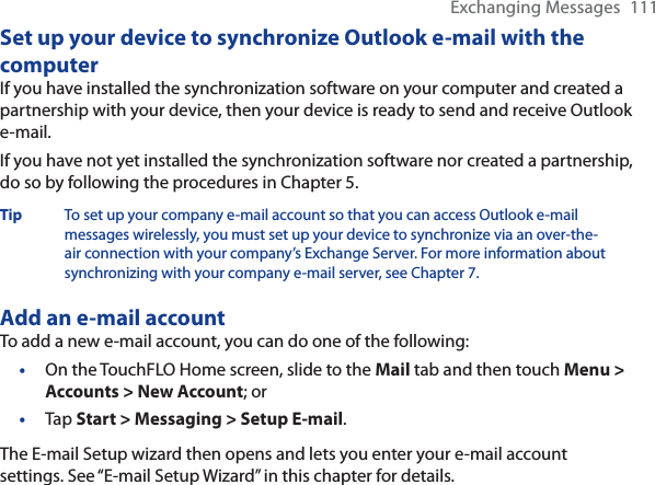Exchanging Messages 111Set up your device to synchronize Outlook e-mail with the computerIf you have installed the synchronization software on your computer and created a partnership with your device, then your device is ready to send and receive Outlook e-mail.If you have not yet installed the synchronization software nor created a partnership, do so by following the procedures in Chapter 5.Tip To set up your company e-mail account so that you can access Outlook e-mail messages wirelessly, you must set up your device to synchronize via an over-the-air connection with your company’s Exchange Server. For more information about synchronizing with your company e-mail server, see Chapter 7.Add an e-mail accountTo add a new e-mail account, you can do one of the following:On the TouchFLO Home screen, slide to the Mail tab and then touch Menu &gt; Accounts &gt; New Account; orTap Start &gt; Messaging &gt; Setup E-mail.The E-mail Setup wizard then opens and lets you enter your e-mail account settings. See “E-mail Setup Wizard” in this chapter for details.••
