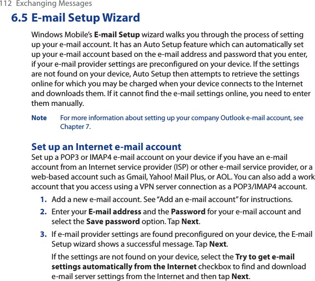 112 Exchanging Messages6.5 E-mail Setup WizardWindows Mobile’s E-mail Setup wizard walks you through the process of setting up your e-mail account. It has an Auto Setup feature which can automatically set up your e-mail account based on the e-mail address and password that you enter, if your e-mail provider settings are preconfigured on your device. If the settings are not found on your device, Auto Setup then attempts to retrieve the settings online for which you may be charged when your device connects to the Internet and downloads them. If it cannot find the e-mail settings online, you need to enter them manually.Note For more information about setting up your company Outlook e-mail account, see Chapter 7.Set up an Internet e-mail accountSet up a POP3 or IMAP4 e-mail account on your device if you have an e-mail account from an Internet service provider (ISP) or other e-mail service provider, or a web-based account such as Gmail, Yahoo! Mail Plus, or AOL. You can also add a work account that you access using a VPN server connection as a POP3/IMAP4 account.1. Add a new e-mail account. See “Add an e-mail account” for instructions.2. Enter your E-mail address and the Password for your e-mail account and select the Save password option. Tap Next.3. If e-mail provider settings are found preconfigured on your device, the E-mail Setup wizard shows a successful message. Tap Next.If the settings are not found on your device, select the Try to get e-mail settings automatically from the Internet checkbox to find and download e-mail server settings from the Internet and then tap Next.