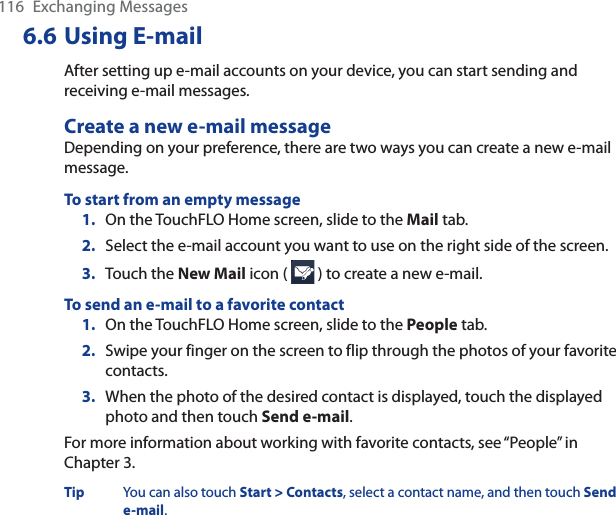 116 Exchanging Messages6.6 Using E-mailAfter setting up e-mail accounts on your device, you can start sending and receiving e-mail messages.Create a new e-mail messageDepending on your preference, there are two ways you can create a new e-mail message.To start from an empty message1. On the TouchFLO Home screen, slide to the Mail tab.2. Select the e-mail account you want to use on the right side of the screen.3. Touch the New Mail icon (   ) to create a new e-mail.To send an e-mail to a favorite contact1. On the TouchFLO Home screen, slide to the People tab.2. Swipe your finger on the screen to flip through the photos of your favorite contacts.3. When the photo of the desired contact is displayed, touch the displayed photo and then touch Send e-mail.For more information about working with favorite contacts, see “People” in Chapter 3.Tip You can also touch Start &gt; Contacts, select a contact name, and then touch Send e-mail.