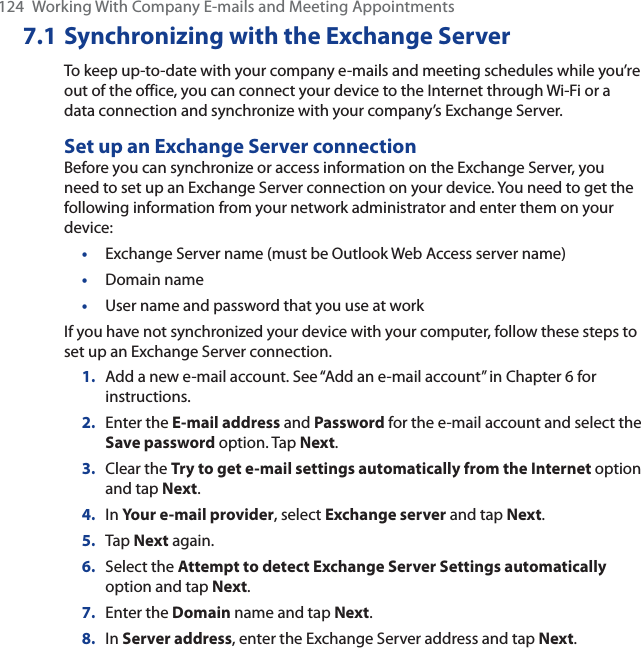 124 Working With Company E-mails and Meeting Appointments7.1 Synchronizing with the Exchange ServerTo keep up-to-date with your company e-mails and meeting schedules while you’re out of the office, you can connect your device to the Internet through Wi-Fi or a data connection and synchronize with your company’s Exchange Server.Set up an Exchange Server connectionBefore you can synchronize or access information on the Exchange Server, you need to set up an Exchange Server connection on your device. You need to get the following information from your network administrator and enter them on your device:•Exchange Server name (must be Outlook Web Access server name)•Domain name•User name and password that you use at workIf you have not synchronized your device with your computer, follow these steps to set up an Exchange Server connection.1. Add a new e-mail account. See “Add an e-mail account” in Chapter 6 for instructions.2. Enter the E-mail address and Password for the e-mail account and select the Save password option. Tap Next.3. Clear the Try to get e-mail settings automatically from the Internet option and tap Next.4. In Your e-mail provider, select Exchange server and tap Next.5. Tap Next again.6. Select the Attempt to detect Exchange Server Settings automaticallyoption and tap Next.7. Enter the Domain name and tap Next.8. In Server address, enter the Exchange Server address and tap Next.