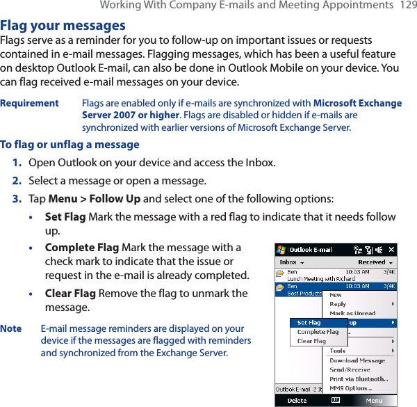 Working With Company E-mails and Meeting Appointments 129Flag your messagesFlags serve as a reminder for you to follow-up on important issues or requests contained in e-mail messages. Flagging messages, which has been a useful feature on desktop Outlook E-mail, can also be done in Outlook Mobile on your device. You can flag received e-mail messages on your device.Requirement Flags are enabled only if e-mails are synchronized with Microsoft Exchange Server 2007 or higher. Flags are disabled or hidden if e-mails are synchronized with earlier versions of Microsoft Exchange Server.To flag or unflag a message1. Open Outlook on your device and access the Inbox.2. Select a message or open a message.3. Tap Menu &gt; Follow Up and select one of the following options:•Set Flag Mark the message with a red flag to indicate that it needs follow up.•Complete Flag Mark the message with a check mark to indicate that the issue or request in the e-mail is already completed.•Clear Flag Remove the flag to unmark the message.Note E-mail message reminders are displayed on your device if the messages are flagged with reminders and synchronized from the Exchange Server.