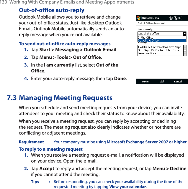 130 Working With Company E-mails and Meeting AppointmentsOut-of-office auto-replyOutlook Mobile allows you to retrieve and change your out-of-office status. Just like desktop Outlook E-mail, Outlook Mobile automatically sends an auto-reply message when you’re not available.To send out-of-office auto-reply messages1. Tap Start &gt; Messaging &gt; Outlook E-mail.2. Tap Menu &gt; Tools &gt; Out of Office.3. In the I am currently list, select Out of the Office.4. Enter your auto-reply message, then tap Done.7.3 Managing Meeting RequestsWhen you schedule and send meeting requests from your device, you can invite attendees to your meeting and check their status to know about their availability.When you receive a meeting request, you can reply by accepting or declining the request. The meeting request also clearly indicates whether or not there are conflicting or adjacent meetings.Requirement Your company must be using Microsoft Exchange Server 2007 or higher.To reply to a meeting request1. When you receive a meeting request e-mail, a notification will be displayed on your device. Open the e-mail.2. Tap Accept to reply and accept the meeting request, or tap Menu &gt; Declineif you cannot attend the meeting.Tips • Before responding, you can check your availability during the time of the requested meeting by tapping View your calendar.