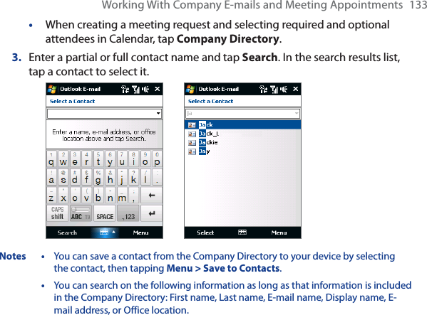 Working With Company E-mails and Meeting Appointments 133•When creating a meeting request and selecting required and optional attendees in Calendar, tap Company Directory.3. Enter a partial or full contact name and tap Search. In the search results list, tap a contact to select it.Notes • You can save a contact from the Company Directory to your device by selecting the contact, then tapping Menu &gt; Save to Contacts.•You can search on the following information as long as that information is included in the Company Directory: First name, Last name, E-mail name, Display name, E-mail address, or Office location.