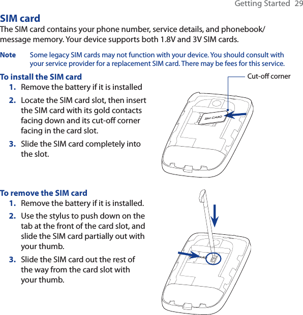 Getting Started  29SIM cardThe SIM card contains your phone number, service details, and phonebook/message memory. Your device supports both 1.8V and 3V SIM cards.Note Some legacy SIM cards may not function with your device. You should consult with your service provider for a replacement SIM card. There may be fees for this service.To install the SIM cardRemove the battery if it is installedLocate the SIM card slot, then insert the SIM card with its gold contacts facing down and its cut-off corner facing in the card slot.Slide the SIM card completely into the slot.1.2.3.Cut-off cornerTo remove the SIM cardRemove the battery if it is installed.Use the stylus to push down on the tab at the front of the card slot, and slide the SIM card partially out with your thumb.Slide the SIM card out the rest of the way from the card slot with your thumb.1.2.3.