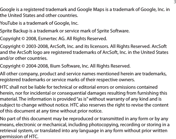 3Google is a registered trademark and Google Maps is a trademark of Google, Inc. in the United States and other countries.YouTube is a trademark of Google, Inc.Sprite Backup is a trademark or service mark of Sprite Software.Copyright © 2008, Esmertec AG. All Rights Reserved.Copyright © 2003-2008, ArcSoft, Inc. and its licensors. All Rights Reserved. ArcSoft and the ArcSoft logo are registered trademarks of ArcSoft, Inc. in the United States and/or other countries.Copyright © 2004-2008, Ilium Software, Inc. All Rights Reserved.All other company, product and service names mentioned herein are trademarks, registered trademarks or service marks of their respective owners.HTC shall not be liable for technical or editorial errors or omissions contained herein, nor for incidental or consequential damages resulting from furnishing this material. The information is provided “as is” without warranty of any kind and is subject to change without notice. HTC also reserves the right to revise the content of this document at any time without prior notice.No part of this document may be reproduced or transmitted in any form or by any means, electronic or mechanical, including photocopying, recording or storing in a retrieval system, or translated into any language in any form without prior written permission of HTC.