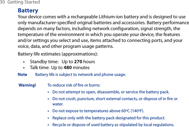 30 Getting StartedBatteryYour device comes with a rechargeable Lithium-ion battery and is designed to use only manufacturer-specified original batteries and accessories. Battery performance depends on many factors, including network configuration, signal strength, the temperature of the environment in which you operate your device, the features and/or settings you select and use, items attached to connecting ports, and your voice, data, and other program usage patterns.Battery life estimates (approximations):Standby time: Up to 270 hoursTalk time: Up to 480 minutesNote Battery life is subject to network and phone usage. Warning! To reduce risk of fire or burns:•Do not attempt to open, disassemble, or service the battery pack.•Do not crush, puncture, short external contacts, or dispose of in fire or water.•Do not expose to temperatures above 60oC (140oF).•Replace only with the battery pack designated for this product.•Recycle or dispose of used battery as stipulated by local regulations.••