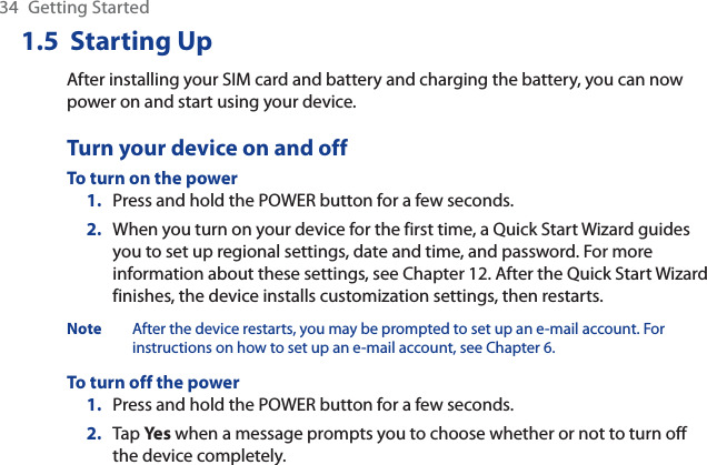 34 Getting Started1.5  Starting UpAfter installing your SIM card and battery and charging the battery, you can now power on and start using your device.Turn your device on and offTo turn on the powerPress and hold the POWER button for a few seconds.When you turn on your device for the first time, a Quick Start Wizard guides you to set up regional settings, date and time, and password. For more information about these settings, see Chapter 12. After the Quick Start Wizard finishes, the device installs customization settings, then restarts.Note After the device restarts, you may be prompted to set up an e-mail account. For instructions on how to set up an e-mail account, see Chapter 6.To turn off the powerPress and hold the POWER button for a few seconds.Tap Yes when a message prompts you to choose whether or not to turn off the device completely.1.2.1.2.