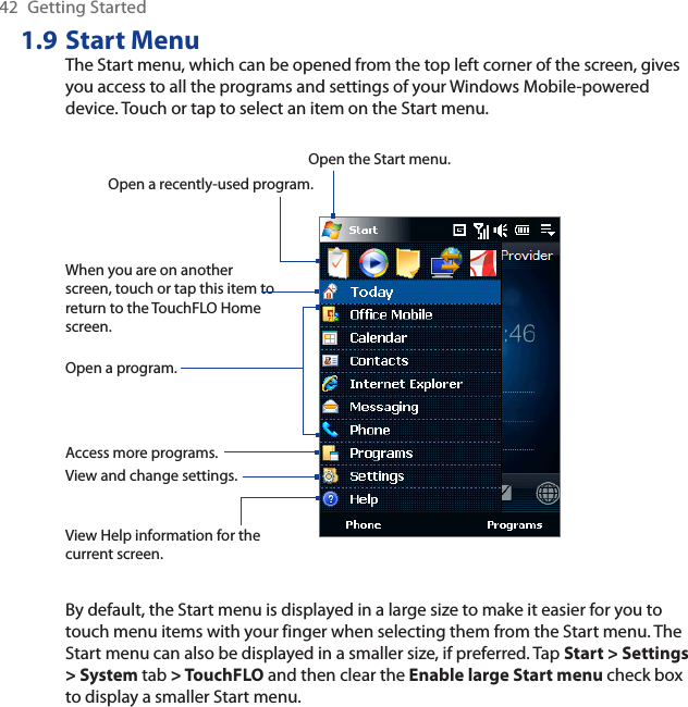 42 Getting Started1.9 Start MenuThe Start menu, which can be opened from the top left corner of the screen, gives you access to all the programs and settings of your Windows Mobile-powered device. Touch or tap to select an item on the Start menu.View Help information for the current screen.View and change settings.Access more programs.Open a recently-used program.Open a program.When you are on another screen, touch or tap this item to return to the TouchFLO Home screen.Open the Start menu.By default, the Start menu is displayed in a large size to make it easier for you to touch menu items with your finger when selecting them from the Start menu. The Start menu can also be displayed in a smaller size, if preferred. Tap Start &gt; Settings &gt; System tab &gt; TouchFLO and then clear the Enable large Start menu check box to display a smaller Start menu.