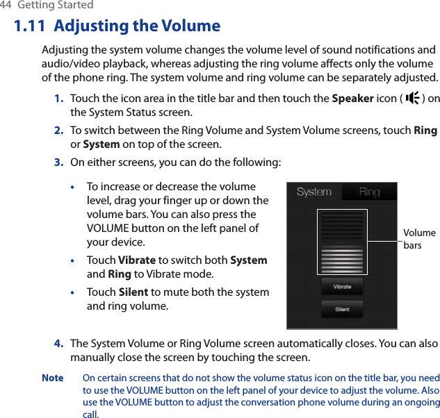 44 Getting Started1.11  Adjusting the VolumeAdjusting the system volume changes the volume level of sound notifications and audio/video playback, whereas adjusting the ring volume affects only the volume of the phone ring. The system volume and ring volume can be separately adjusted.1. Touch the icon area in the title bar and then touch the Speaker icon (   ) on the System Status screen.2. To switch between the Ring Volume and System Volume screens, touch Ring or System on top of the screen.3. On either screens, you can do the following:•To increase or decrease the volume level, drag your finger up or down the volume bars. You can also press the VOLUME button on the left panel of your device.•Touch Vibrate to switch both Systemand Ring to Vibrate mode.•Touch Silent to mute both the system and ring volume.Volume bars4. The System Volume or Ring Volume screen automatically closes. You can also manually close the screen by touching the screen.Note On certain screens that do not show the volume status icon on the title bar, you need to use the VOLUME button on the left panel of your device to adjust the volume. Also use the VOLUME button to adjust the conversation phone volume during an ongoing call.