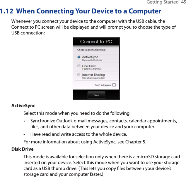 Getting Started 451.12  When Connecting Your Device to a ComputerWhenever you connect your device to the computer with the USB cable, the Connect to PC screen will be displayed and will prompt you to choose the type of USB connection:ActiveSyncSelect this mode when you need to do the following:Synchronize Outlook e-mail messages, contacts, calendar appointments, files, and other data between your device and your computer.Have read and write access to the whole device.For more information about using ActiveSync, see Chapter 5.Disk DriveThis mode is available for selection only when there is a microSD storage card inserted on your device. Select this mode when you want to use your storage card as a USB thumb drive. (This lets you copy files between your device’s storage card and your computer faster.)••