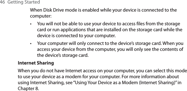 46 Getting StartedWhen Disk Drive mode is enabled while your device is connected to the computer:You will not be able to use your device to access files from the storage card or run applications that are installed on the storage card while the device is connected to your computer.Your computer will only connect to the device’s storage card. When you access your device from the computer, you will only see the contents of the device’s storage card.Internet SharingWhen you do not have Internet access on your computer, you can select this mode to use your device as a modem for your computer. For more information about using Internet Sharing, see “Using Your Device as a Modem (Internet Sharing)” in Chapter 8.••