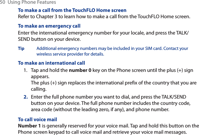 50  Using Phone FeaturesTo make a call from the TouchFLO Home screenRefer to Chapter 3 to learn how to make a call from the TouchFLO Home screen. To make an emergency callEnter the international emergency number for your locale, and press the TALK/SEND button on your device.Tip Additional emergency numbers may be included in your SIM card. Contact your wireless service provider for details.To make an international call1. Tap and hold the number 0 key on the Phone screen until the plus (+) sign appears.The plus (+) sign replaces the international prefix of the country that you are calling.2. Enter the full phone number you want to dial, and press the TALK/SEND button on your device. The full phone number includes the country code, area code (without the leading zero, if any), and phone number. To call voice mailNumber 1 is generally reserved for your voice mail. Tap and hold this button on the Phone screen keypad to call voice mail and retrieve your voice mail messages.