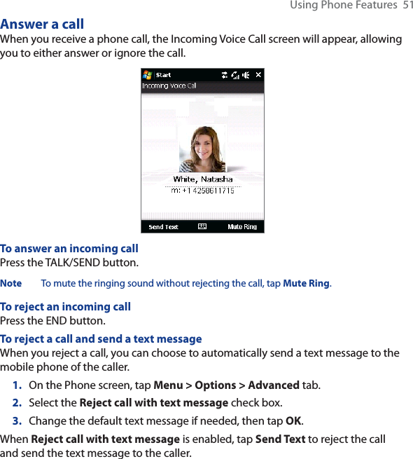 Using Phone Features  51Answer a callWhen you receive a phone call, the Incoming Voice Call screen will appear, allowing you to either answer or ignore the call.To answer an incoming callPress the TALK/SEND button.Note To mute the ringing sound without rejecting the call, tap Mute Ring.To reject an incoming callPress the END button.To reject a call and send a text messageWhen you reject a call, you can choose to automatically send a text message to the mobile phone of the caller.1. On the Phone screen, tap Menu &gt; Options &gt; Advanced tab.2. Select the Reject call with text message check box.3. Change the default text message if needed, then tap OK.When Reject call with text message is enabled, tap Send Text to reject the call and send the text message to the caller.