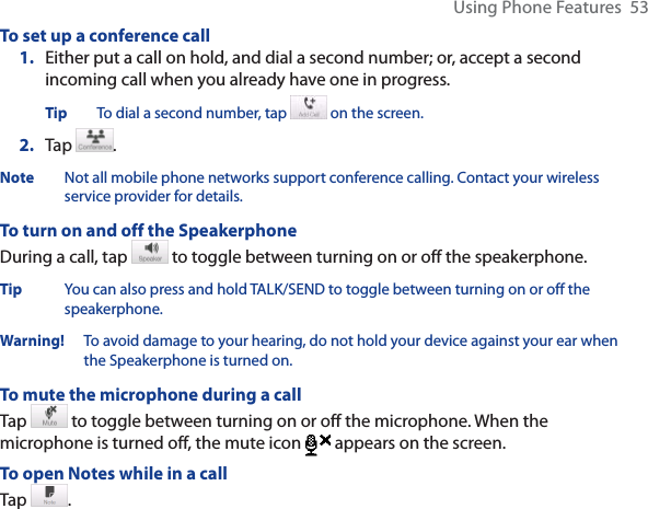 Using Phone Features  53To set up a conference call1. Either put a call on hold, and dial a second number; or, accept a second incoming call when you already have one in progress.Tip To dial a second number, tap   on the screen. 2. Tap  .Note Not all mobile phone networks support conference calling. Contact your wireless service provider for details.To turn on and off the SpeakerphoneDuring a call, tap  to toggle between turning on or off the speakerphone.  Tip You can also press and hold TALK/SEND to toggle between turning on or off the speakerphone.Warning!   To avoid damage to your hearing, do not hold your device against your ear when the Speakerphone is turned on.To mute the microphone during a callTap   to toggle between turning on or off the microphone. When the microphone is turned off, the mute icon  appears on the screen.To open Notes while in a callTap  .