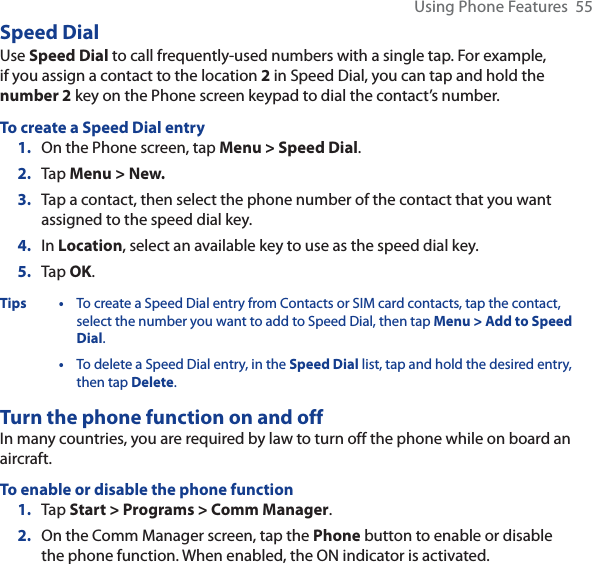 Using Phone Features  55Speed DialUse Speed Dial to call frequently-used numbers with a single tap. For example, if you assign a contact to the location 2 in Speed Dial, you can tap and hold the number 2 key on the Phone screen keypad to dial the contact’s number. To create a Speed Dial entry1. On the Phone screen, tap Menu &gt; Speed Dial.2. Tap Menu&gt;New.3. Tap a contact, then select the phone number of the contact that you want assigned to the speed dial key.4. In Location, select an available key to use as the speed dial key.5. Tap OK.Tips • To create a Speed Dial entry from Contacts or SIM card contacts, tap the contact, select the number you want to add to Speed Dial, then tap Menu &gt; Add to Speed Dial.•To delete a Speed Dial entry, in the Speed Dial list, tap and hold the desired entry, then tap Delete.Turn the phone function on and offIn many countries, you are required by law to turn off the phone while on board an aircraft.To enable or disable the phone function1. Tap Start &gt; Programs &gt; Comm Manager.2. On the Comm Manager screen, tap the Phone button to enable or disable the phone function. When enabled, the ON indicator is activated.