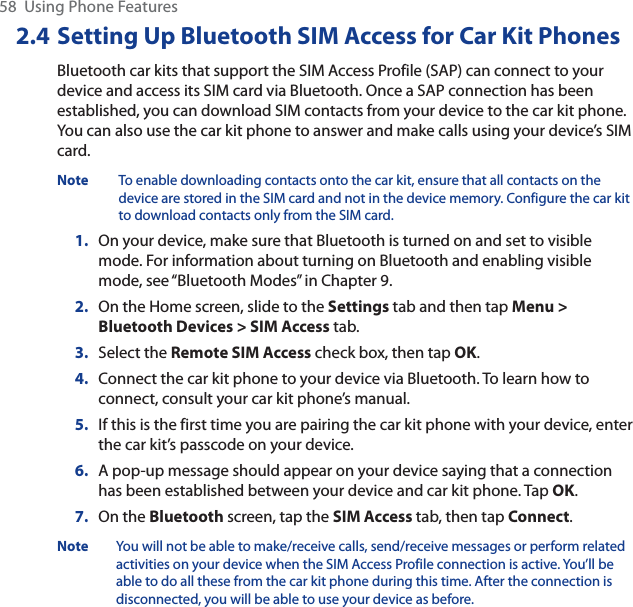58  Using Phone Features2.4 Setting Up Bluetooth SIM Access for Car Kit PhonesBluetooth car kits that support the SIM Access Profile (SAP) can connect to your device and access its SIM card via Bluetooth. Once a SAP connection has been established, you can download SIM contacts from your device to the car kit phone. You can also use the car kit phone to answer and make calls using your device’s SIM card.Note To enable downloading contacts onto the car kit, ensure that all contacts on the device are stored in the SIM card and not in the device memory. Configure the car kit to download contacts only from the SIM card.1. On your device, make sure that Bluetooth is turned on and set to visible mode. For information about turning on Bluetooth and enabling visible mode, see “Bluetooth Modes” in Chapter 9.2. On the Home screen, slide to the Settings tab and then tap Menu &gt;Bluetooth Devices &gt; SIM Access tab.3. Select the Remote SIM Access check box, then tap OK.4. Connect the car kit phone to your device via Bluetooth. To learn how to connect, consult your car kit phone’s manual.5. If this is the first time you are pairing the car kit phone with your device, enter the car kit’s passcode on your device.6. A pop-up message should appear on your device saying that a connection has been established between your device and car kit phone. Tap OK.7. On the Bluetooth screen, tap the SIM Access tab, then tap Connect.Note You will not be able to make/receive calls, send/receive messages or perform related activities on your device when the SIM Access Profile connection is active. You’ll be able to do all these from the car kit phone during this time. After the connection is disconnected, you will be able to use your device as before.