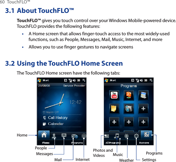 60 TouchFLO™3.1 About TouchFLO™TouchFLO™ gives you touch control over your Windows Mobile-powered device. TouchFLO provides the following features:A Home screen that allows finger-touch access to the most widely-used functions, such as People, Messages, Mail, Music, Internet, and moreAllows you to use finger gestures to navigate screens3.2 Using the TouchFLO Home ScreenThe TouchFLO Home screen have the following tabs:HomePeopleMessagesMailPhotos and Videos MusicInternet SettingsProgramsWeather••