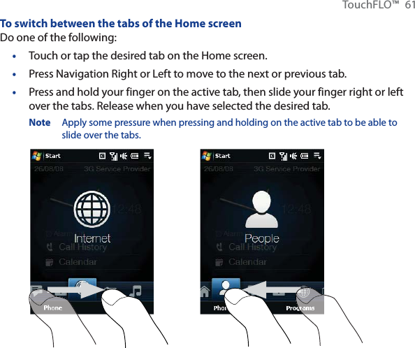TouchFLO™ 61To switch between the tabs of the Home screenDo one of the following:Touch or tap the desired tab on the Home screen.Press Navigation Right or Left to move to the next or previous tab. Press and hold your finger on the active tab, then slide your finger right or left over the tabs. Release when you have selected the desired tab.Note  Apply some pressure when pressing and holding on the active tab to be able to slide over the tabs.•••