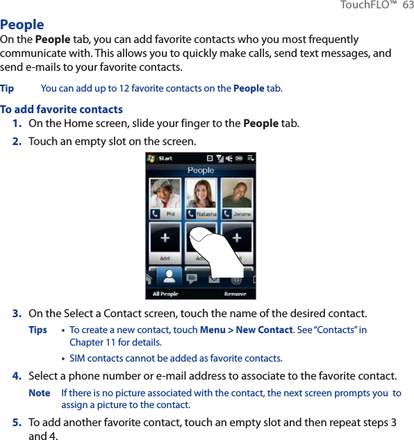 TouchFLO™ 63PeopleOn the People tab, you can add favorite contacts who you most frequently communicate with. This allows you to quickly make calls, send text messages, and send e-mails to your favorite contacts.Tip You can add up to 12 favorite contacts on the People tab.To add favorite contacts1. On the Home screen, slide your finger to the People tab.2. Touch an empty slot on the screen.3. On the Select a Contact screen, touch the name of the desired contact.Tips • To create a new contact, touch Menu &gt; New Contact. See “Contacts” in Chapter 11 for details.•SIM contacts cannot be added as favorite contacts. 4. Select a phone number or e-mail address to associate to the favorite contact.Note If there is no picture associated with the contact, the next screen prompts you  to assign a picture to the contact.5. To add another favorite contact, touch an empty slot and then repeat steps 3and 4.