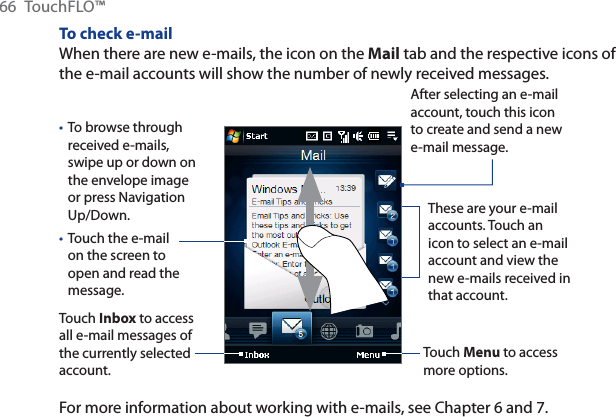 66 TouchFLO™To check e-mailWhen there are new e-mails, the icon on the Mail tab and the respective icons of the e-mail accounts will show the number of newly received messages.To browse through received e-mails, swipe up or down on the envelope image or press Navigation Up/Down.Touch the e-mail on the screen to open and read the message. ••Touch Inbox to access all e-mail messages of the currently selected account.After selecting an e-mail account, touch this icon to create and send a new e-mail message.These are your e-mail accounts. Touch an icon to select an e-mail account and view the new e-mails received in that account.Touch Menu to access more options.For more information about working with e-mails, see Chapter 6 and 7.