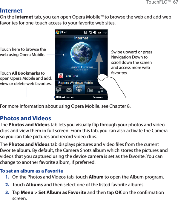 TouchFLO™ 67InternetOn the Internet tab, you can open Opera Mobile™ to browse the web and add web favorites for one-touch access to your favorite web sites.Touch here to browse the web using Opera Mobile.Touch All Bookmarks to open Opera Mobile and add, view or delete web favorites.Swipe upward or press Navigation Down to scroll down the screen and access more web favorites.For more information about using Opera Mobile, see Chapter 8.Photos and VideosThe Photos and Videos tab lets you visually flip through your photos and video clips and view them in full screen. From this tab, you can also activate the Camera so you can take pictures and record video clips.The Photos and Videos tab displays pictures and video files from the current favorite album. By default, the Camera Shots album which stores the pictures and videos that you captured using the device camera is set as the favorite. You can change to another favorite album, if preferred.To set an album as a Favorite1. On the Photos and Videos tab, touch Album to open the Album program.2. Touch Albums and then select one of the listed favorite albums.3. Tap Menu &gt; Set Album as Favorite and then tap OK on the confirmation screen.
